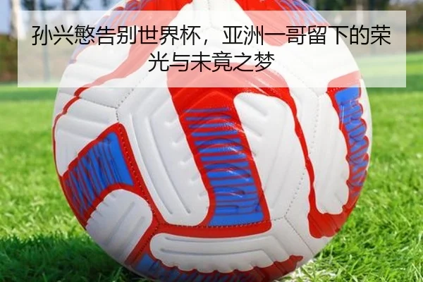 孙兴慜告别世界杯，亚洲一哥留下的荣光与未竟之梦